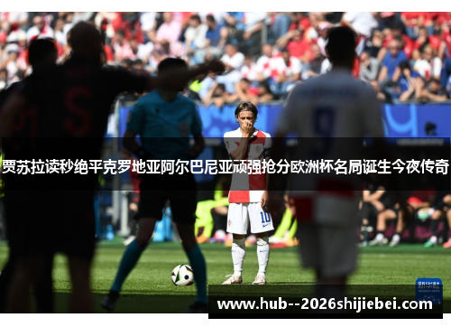 贾苏拉读秒绝平克罗地亚阿尔巴尼亚顽强抢分欧洲杯名局诞生今夜传奇