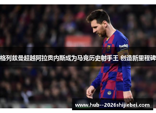 格列兹曼超越阿拉贡内斯成为马竞历史射手王 创造新里程碑